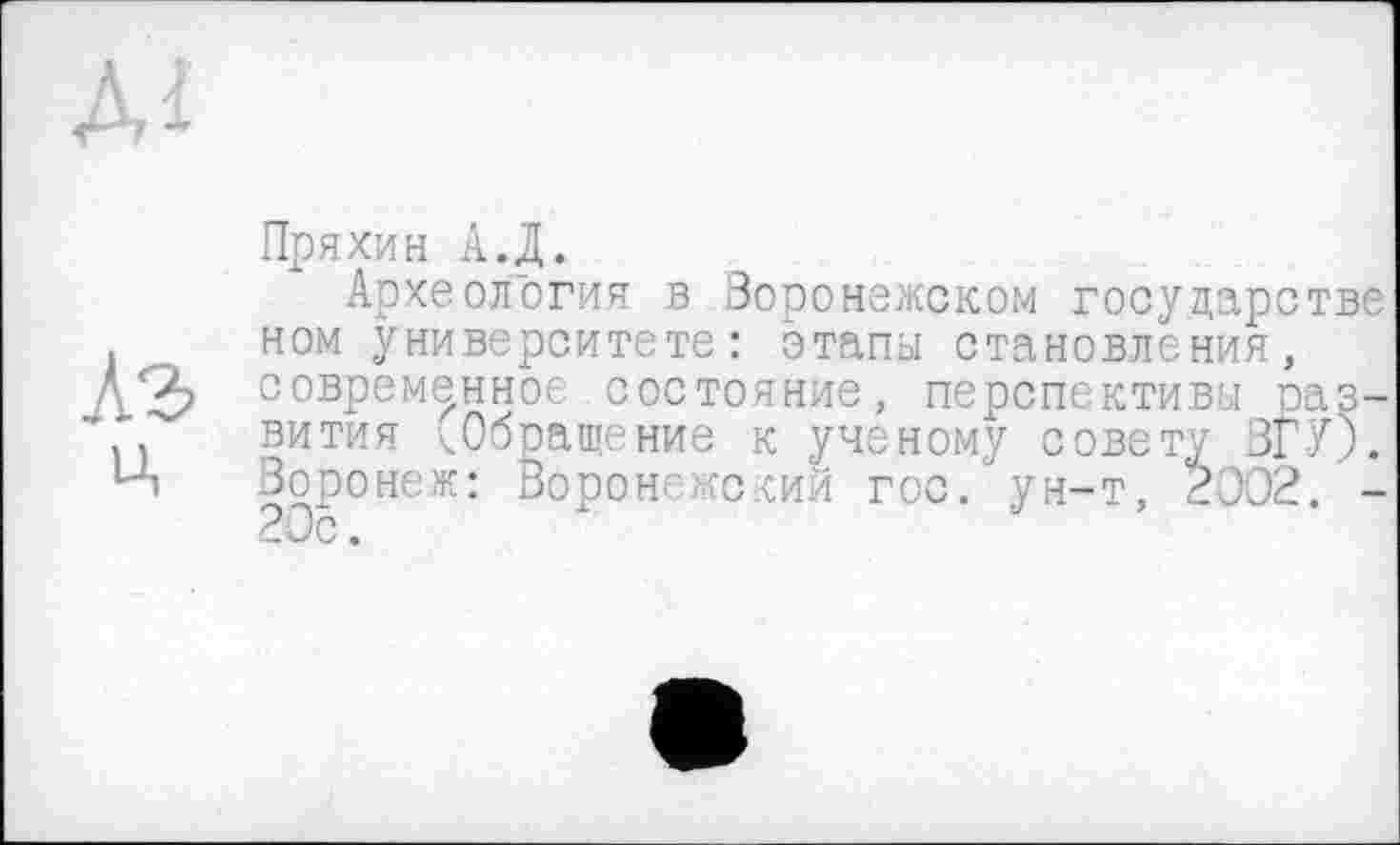 ﻿Пряхин А.Д.
Археология в Воронежском государстве ном университете: этапы становления, современное состояние, перспективы развития <Обращение к ученому совету ЗГУ). Воронеж: Воронежский гос. ун-т, 2002. -20с.